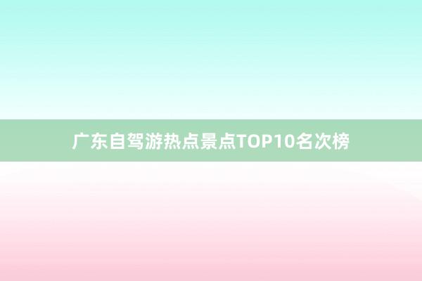 广东自驾游热点景点TOP10名次榜